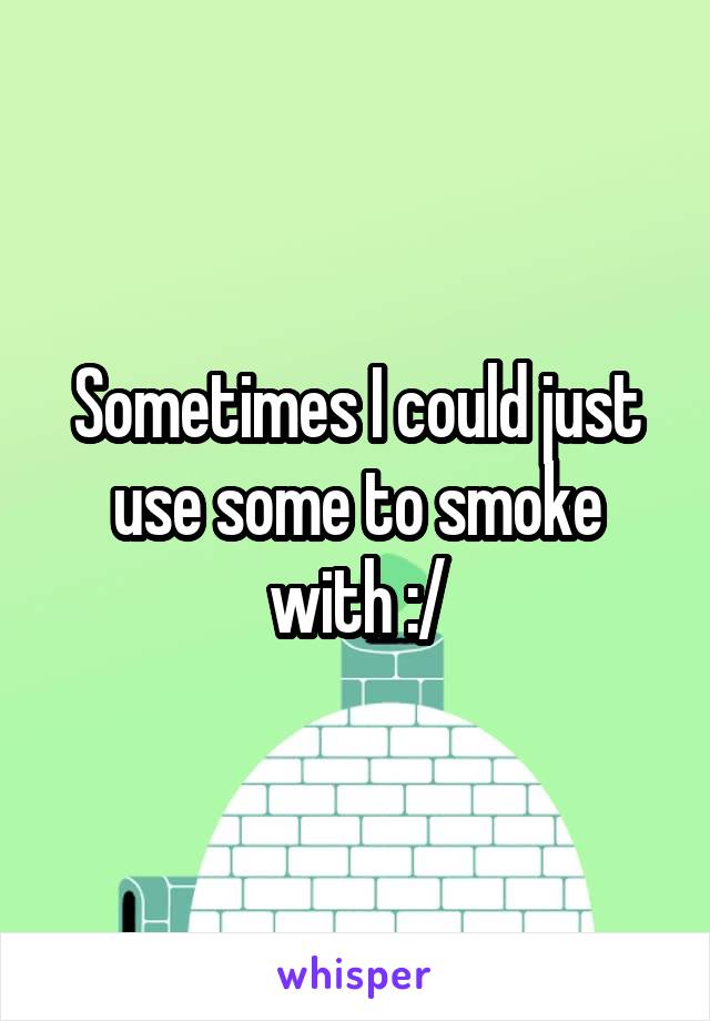 Sometimes I could just use some to smoke with :/