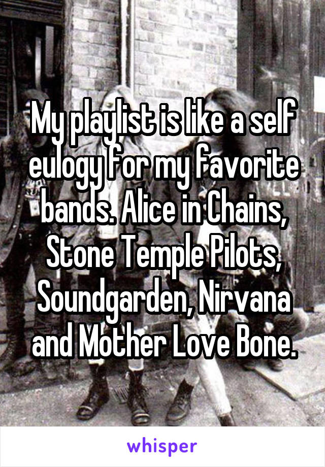 My playlist is like a self eulogy for my favorite bands. Alice in Chains, Stone Temple Pilots, Soundgarden, Nirvana and Mother Love Bone.