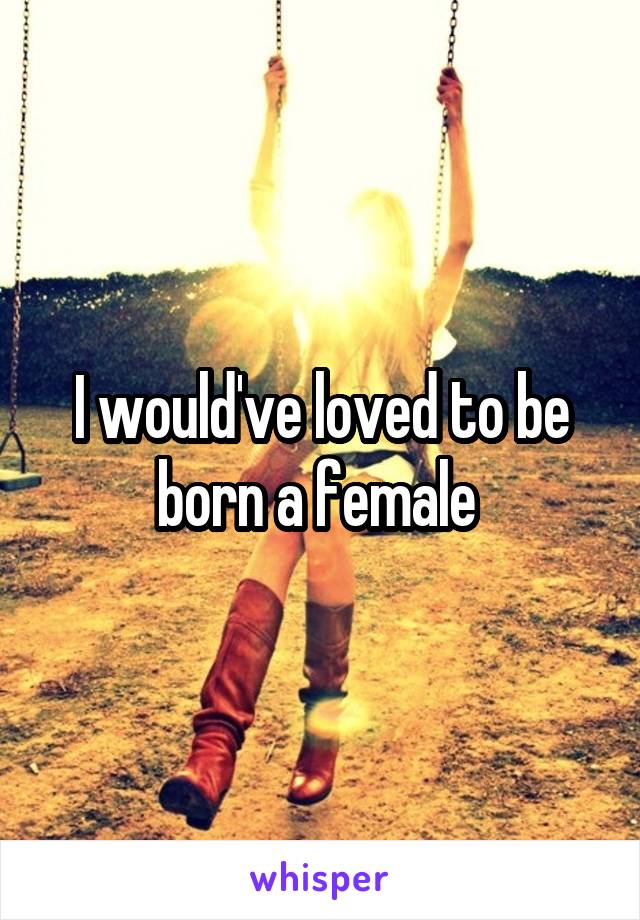 I would've loved to be born a female 