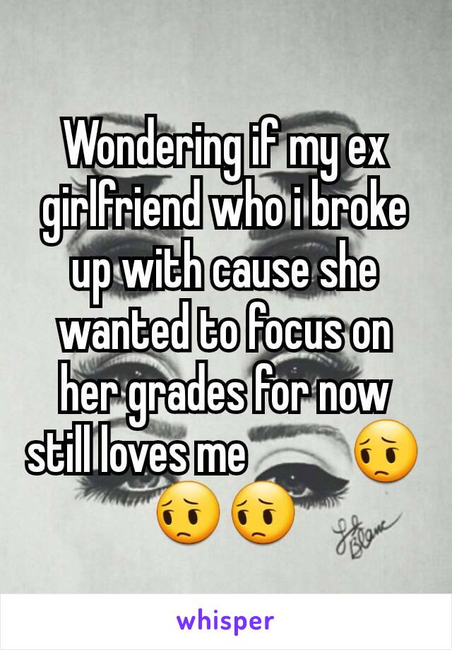 Wondering if my ex girlfriend who i broke up with cause she wanted to focus on her grades for now still loves me           😔😔😔