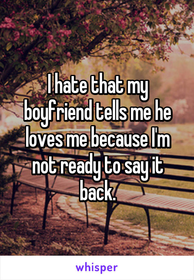 I hate that my boyfriend tells me he loves me because I'm not ready to say it back.