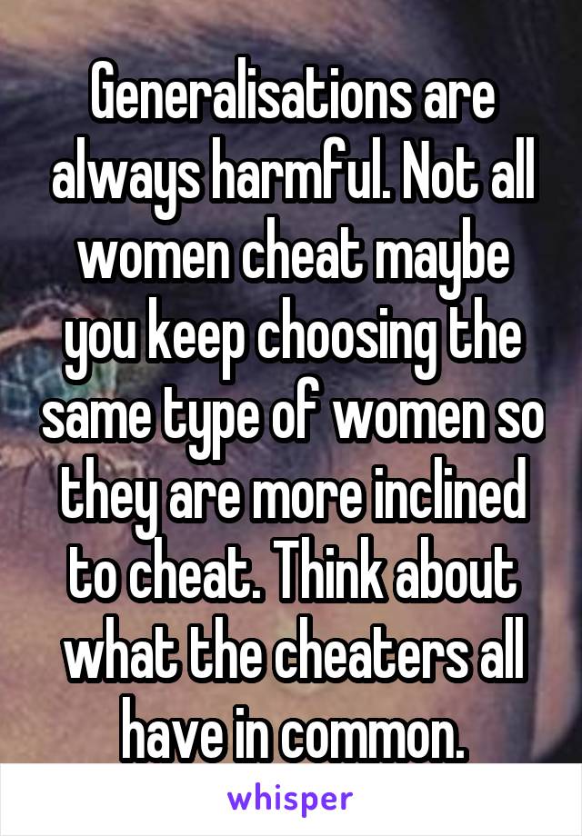 Generalisations are always harmful. Not all women cheat maybe you keep choosing the same type of women so they are more inclined to cheat. Think about what the cheaters all have in common.