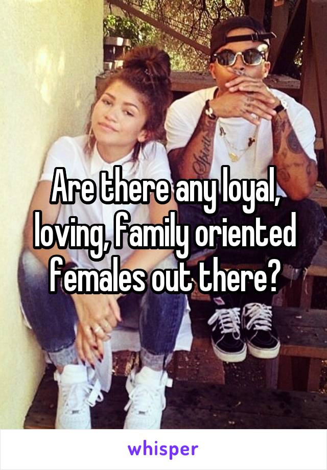 Are there any loyal, loving, family oriented females out there?
