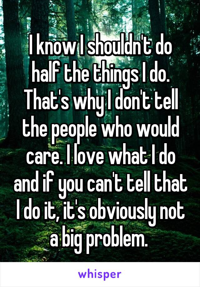 I know I shouldn't do half the things I do. That's why I don't tell the people who would care. I love what I do and if you can't tell that I do it, it's obviously not a big problem. 