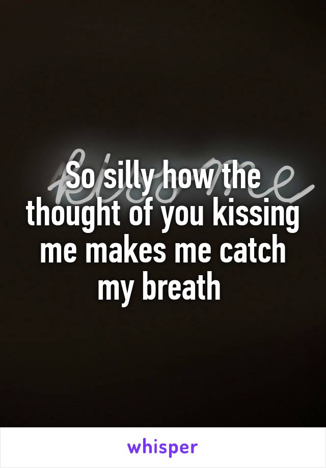 So silly how the thought of you kissing me makes me catch my breath 