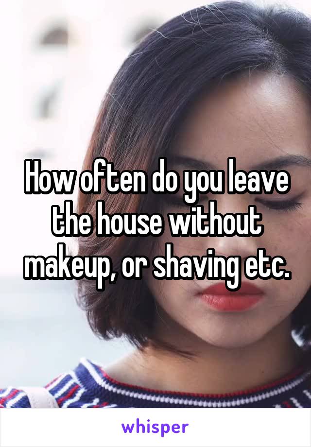 How often do you leave the house without makeup, or shaving etc.