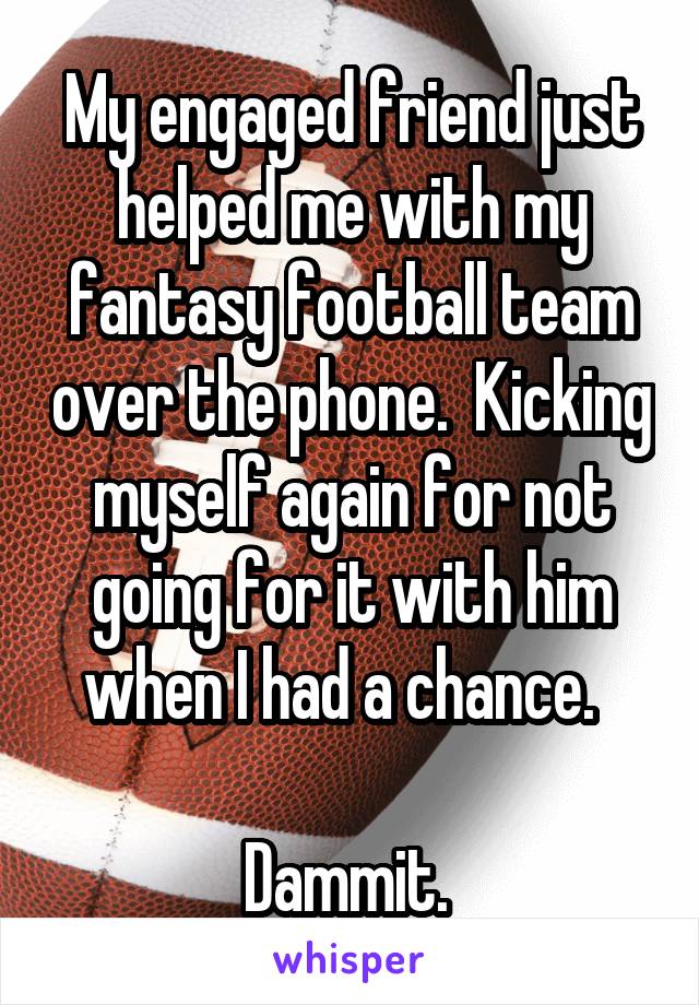 My engaged friend just helped me with my fantasy football team over the phone.  Kicking myself again for not going for it with him when I had a chance.  

Dammit. 