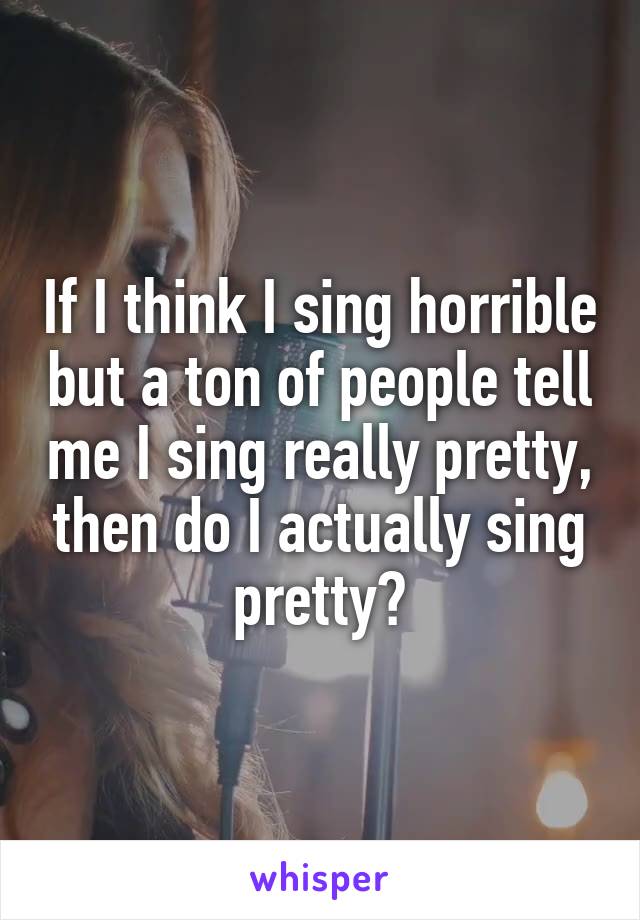 If I think I sing horrible but a ton of people tell me I sing really pretty, then do I actually sing pretty?