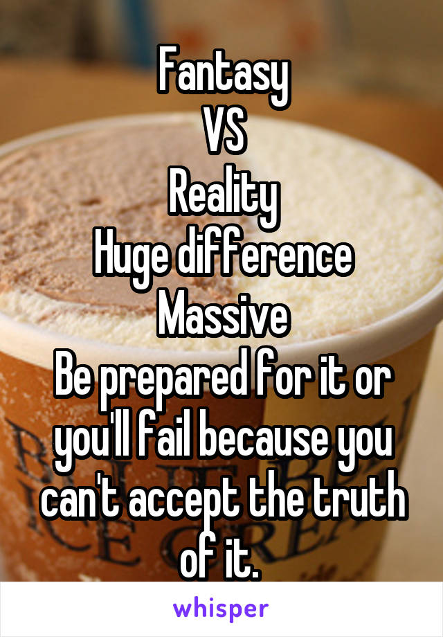 Fantasy
VS
Reality
Huge difference
Massive
Be prepared for it or you'll fail because you can't accept the truth of it. 