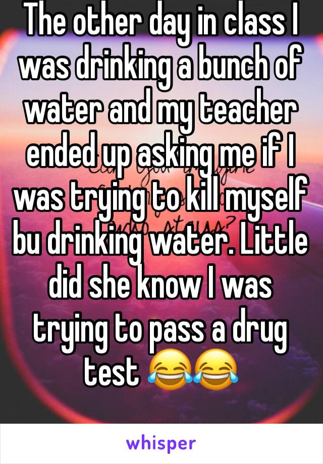 The other day in class I was drinking a bunch of water and my teacher ended up asking me if I was trying to kill myself bu drinking water. Little did she know I was trying to pass a drug test 😂😂