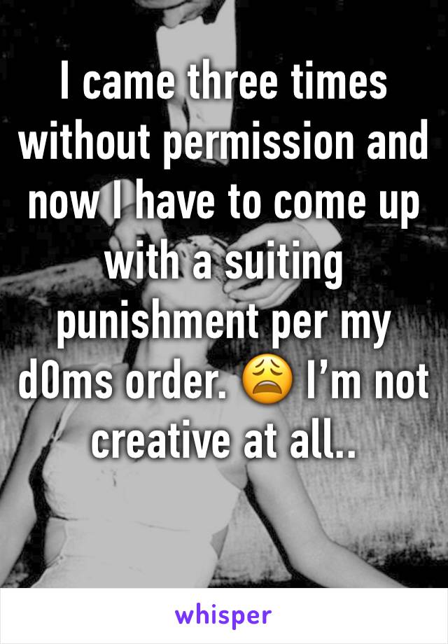 I came three times without permission and now I have to come up with a suiting punishment per my d0ms order. ðŸ˜© Iâ€™m not creative at all..