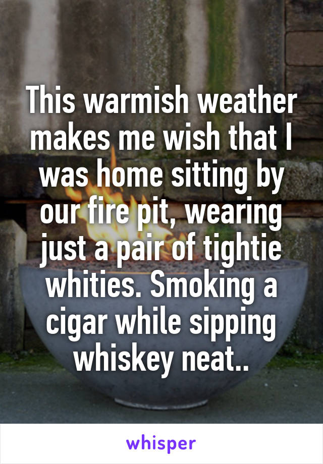 This warmish weather makes me wish that I was home sitting by our fire pit, wearing just a pair of tightie whities. Smoking a cigar while sipping whiskey neat..