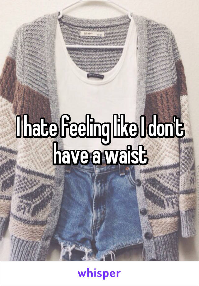 I hate feeling like I don't have a waist