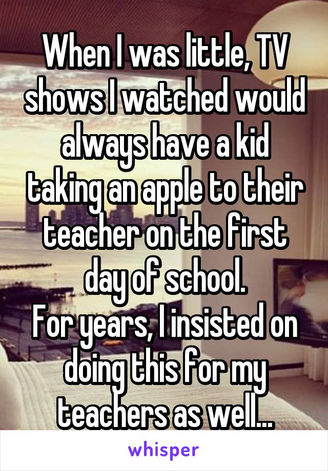 When I was little, TV shows I watched would always have a kid taking an apple to their teacher on the first day of school.
For years, I insisted on doing this for my teachers as well...