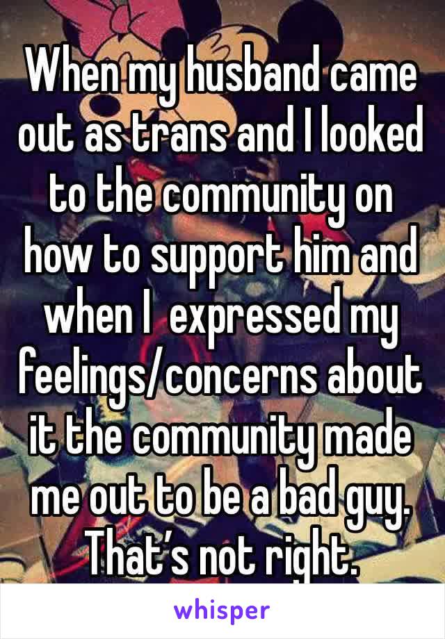 When my husband came out as trans and I looked to the community on how to support him and when I  expressed my feelings/concerns about it the community made me out to be a bad guy. That’s not right.
