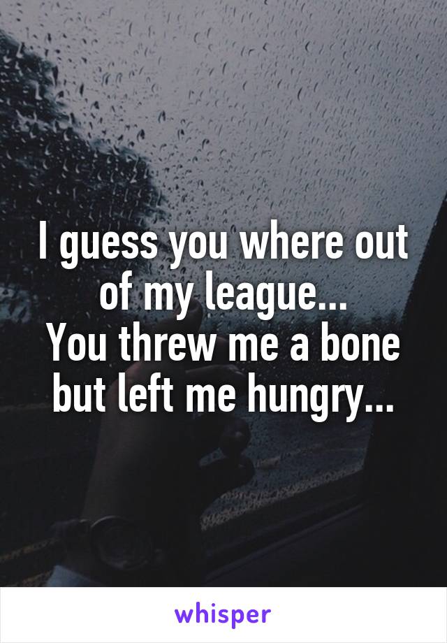 I guess you where out of my league...
You threw me a bone but left me hungry...