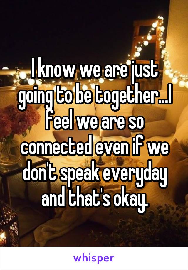 I know we are just going to be together...I feel we are so connected even if we don't speak everyday and that's okay.