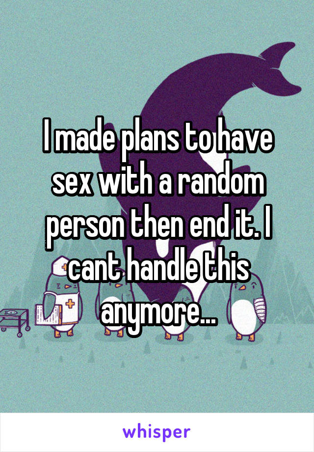 I made plans to have sex with a random person then end it. I cant handle this anymore...