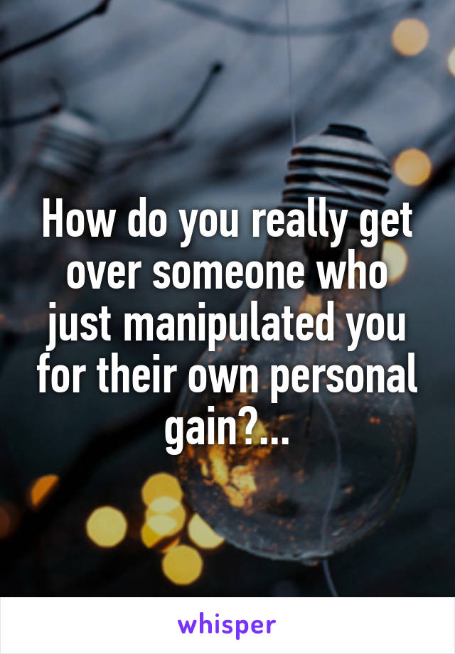 How do you really get over someone who just manipulated you for their own personal gain?...