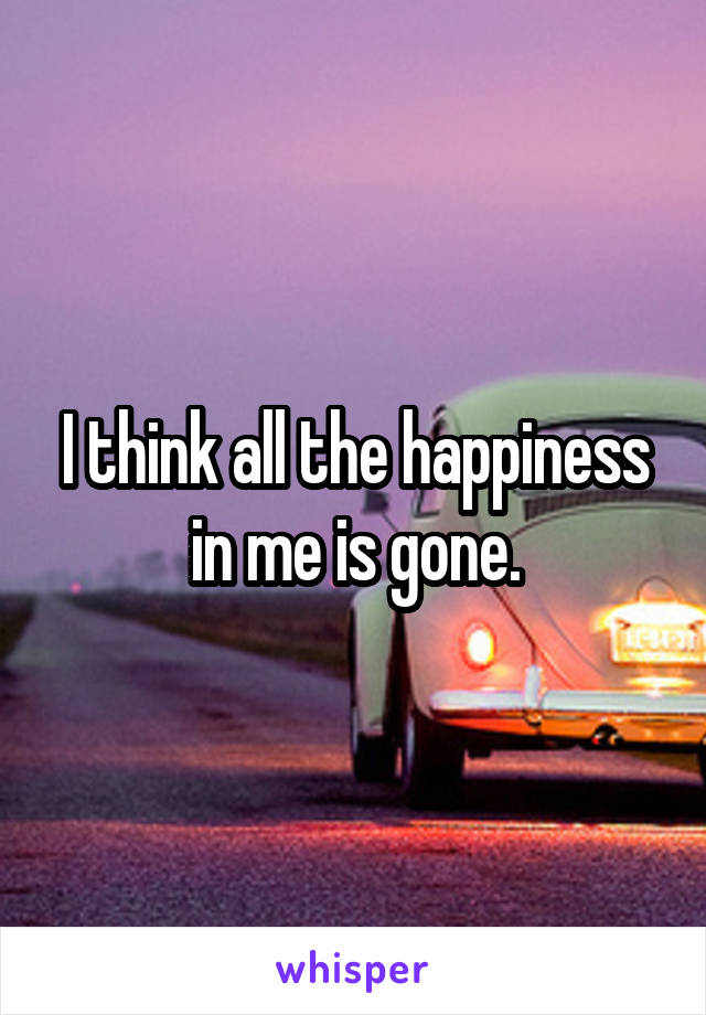 I think all the happiness in me is gone.
