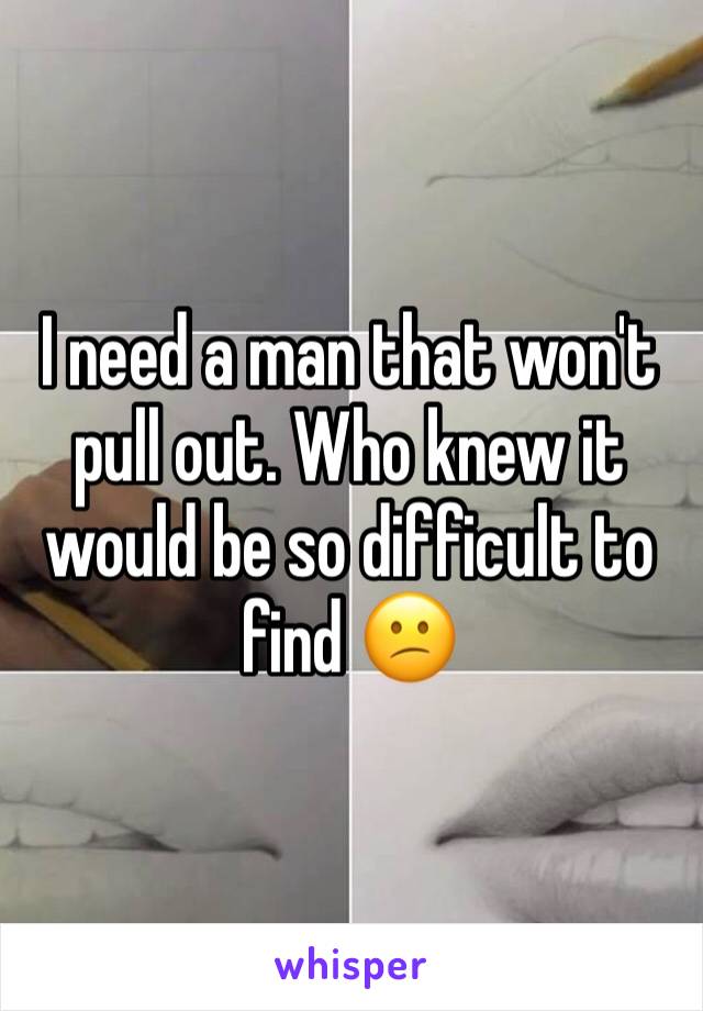 I need a man that won't pull out. Who knew it would be so difficult to find 😕