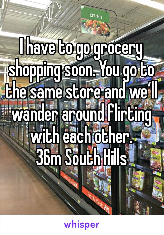 I have to go grocery shopping soon. You go to the same store and we’ll wander around flirting with each other.
36m South Hills