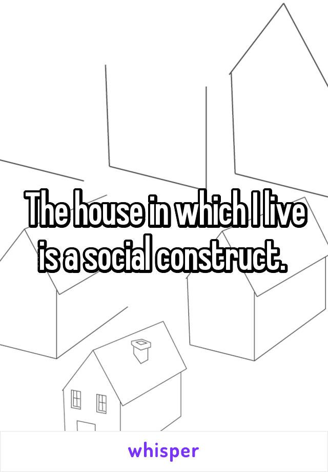The house in which I live is a social construct. 