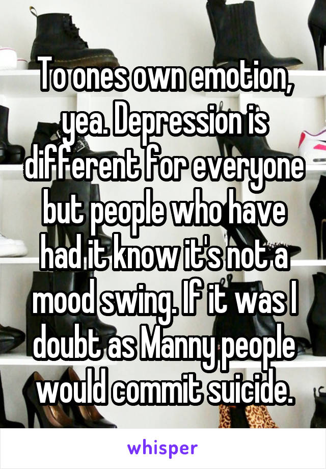 To ones own emotion, yea. Depression is different for everyone but people who have had it know it's not a mood swing. If it was I doubt as Manny people would commit suicide.