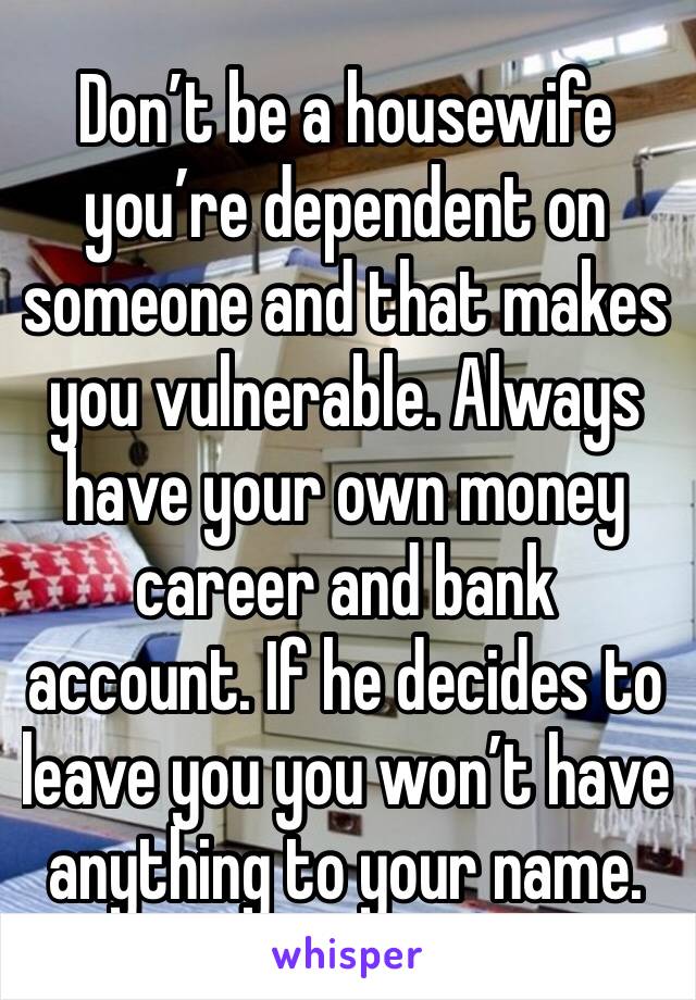 Don’t be a housewife you’re dependent on someone and that makes you vulnerable. Always have your own money career and bank account. If he decides to leave you you won’t have anything to your name.