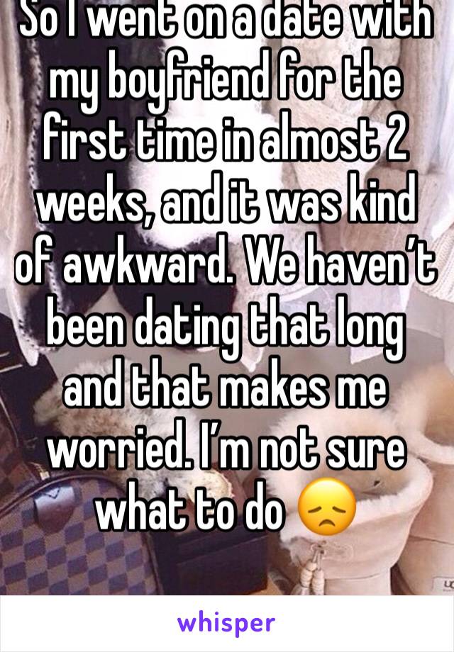 So I went on a date with my boyfriend for the first time in almost 2 weeks, and it was kind of awkward. We haven’t been dating that long and that makes me worried. I’m not sure what to do 😞