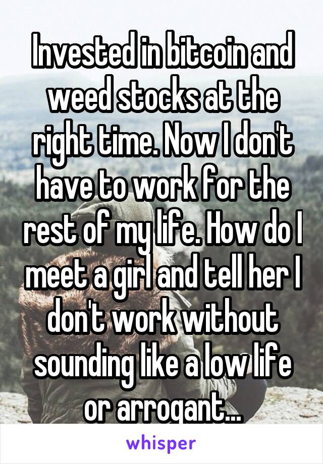 Invested in bitcoin and weed stocks at the right time. Now I don't have to work for the rest of my life. How do I meet a girl and tell her I don't work without sounding like a low life or arrogant...