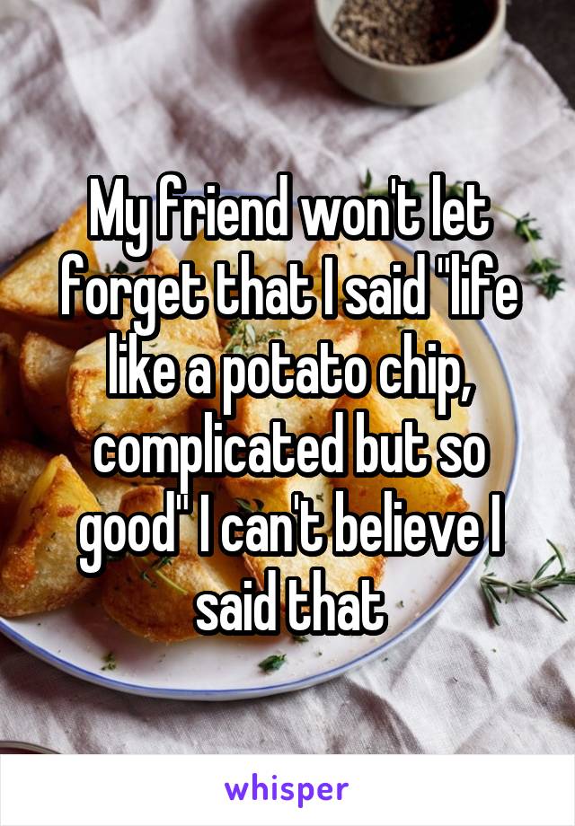My friend won't let forget that I said "life like a potato chip, complicated but so good" I can't believe I said that