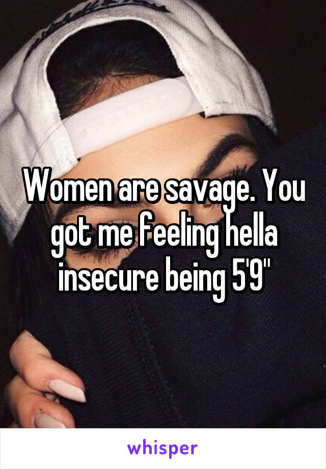 Women are savage. You got me feeling hella insecure being 5'9"