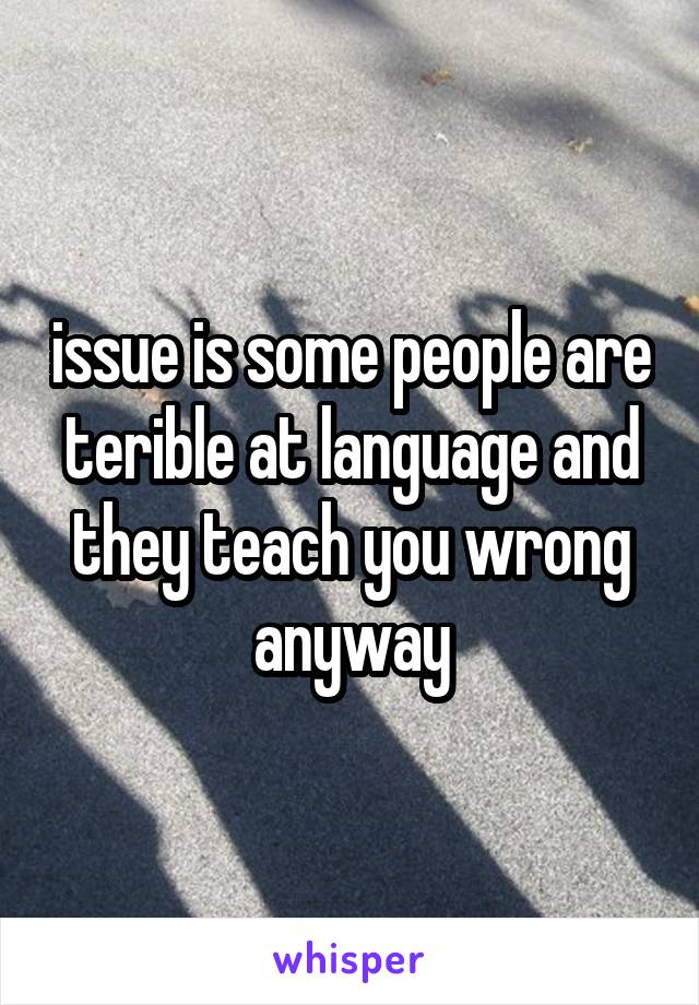 issue is some people are terible at language and they teach you wrong anyway