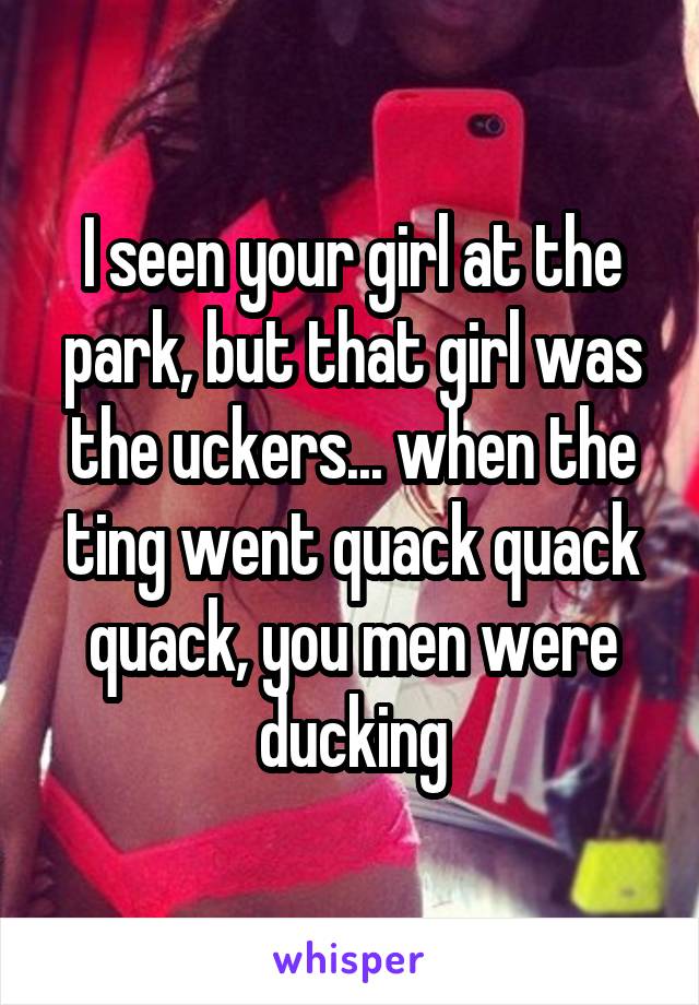 I seen your girl at the park, but that girl was the uckers... when the ting went quack quack quack, you men were ducking