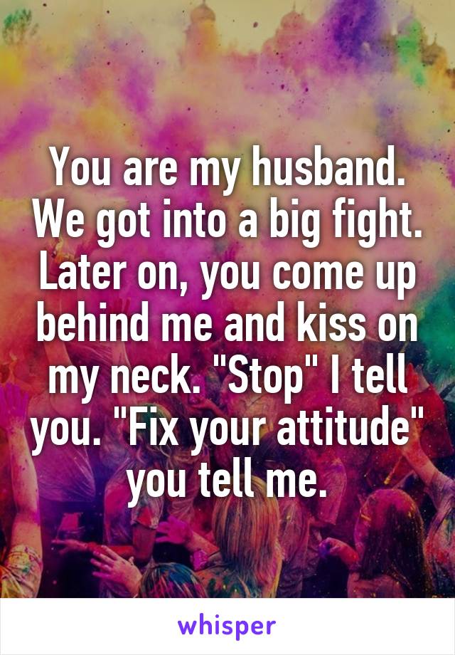 You are my husband. We got into a big fight. Later on, you come up behind me and kiss on my neck. "Stop" I tell you. "Fix your attitude" you tell me.