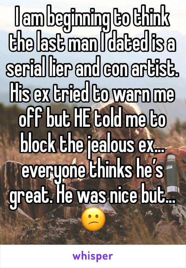 I am beginning to think the last man I dated is a serial lier and con artist. His ex tried to warn me off but HE told me to block the jealous ex... everyone thinks he’s great. He was nice but...  😕