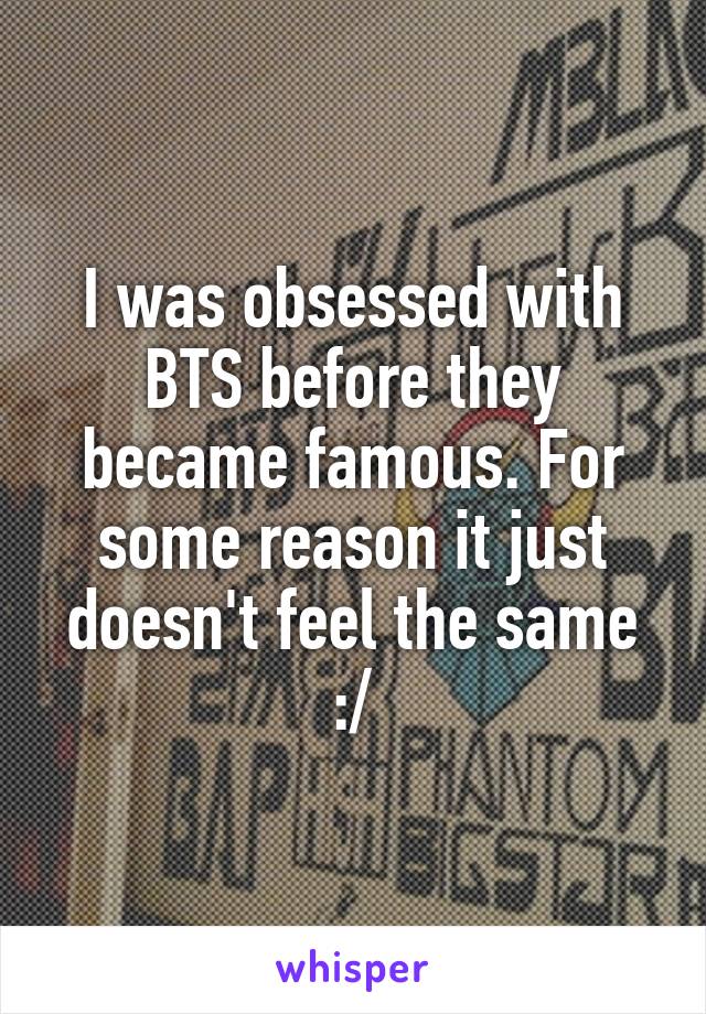 I was obsessed with BTS before they became famous. For some reason it just doesn't feel the same :/