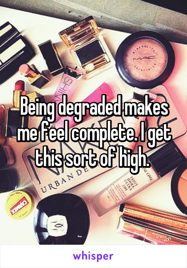 Being degraded makes me feel complete. I get this sort of high. 