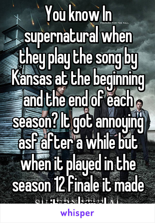 You know In supernatural when they play the song by Kansas at the beginning and the end of each season? It got annoying asf after a while but when it played in the season 12 finale it made it so hype!