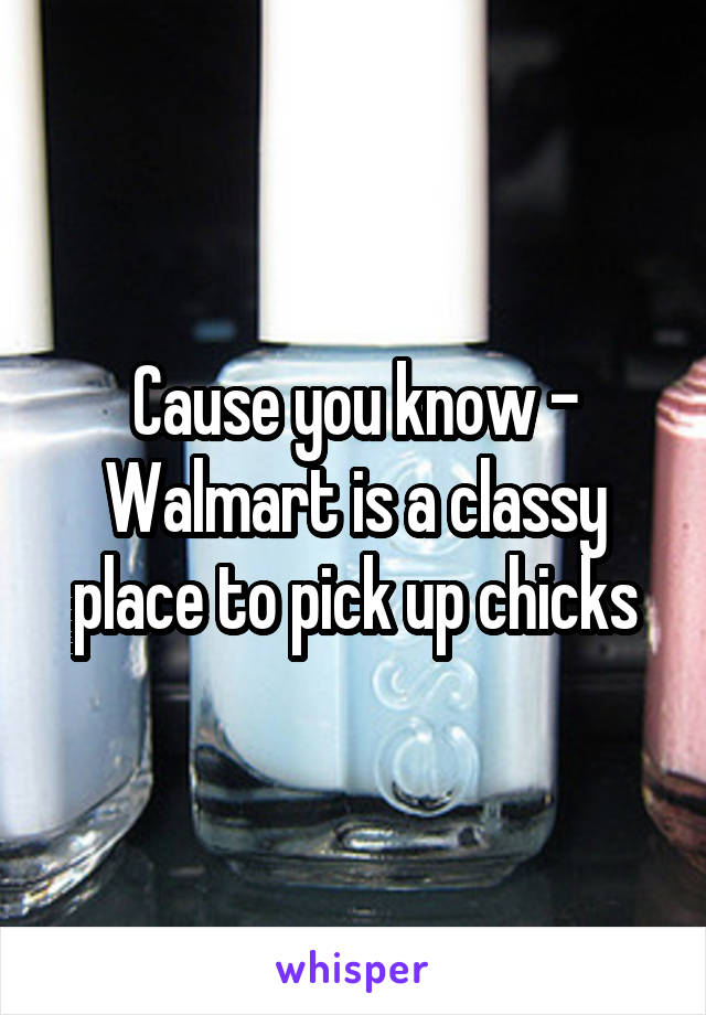 Cause you know - Walmart is a classy place to pick up chicks