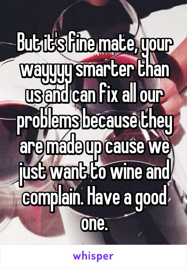 But it's fine mate, your wayyyy smarter than us and can fix all our problems because they are made up cause we just want to wine and complain. Have a good one.