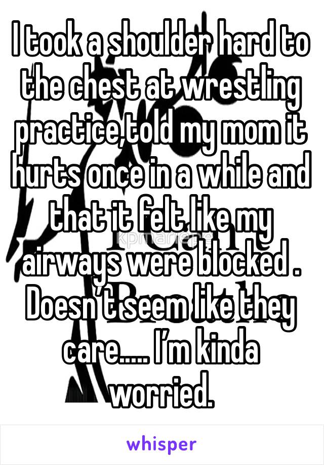 I took a shoulder hard to the chest at wrestling practice,told my mom it hurts once in a while and that it felt like my airways were blocked . Doesn’t seem like they care..... I’m kinda worried. 
