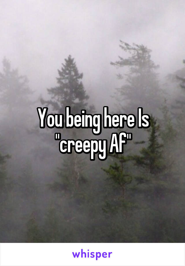 You being here Is "creepy Af"