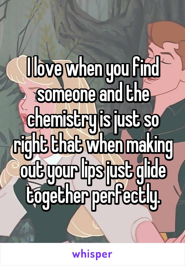 I love when you find someone and the chemistry is just so right that when making out your lips just glide together perfectly.