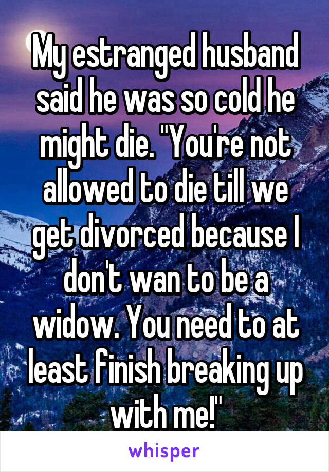 My estranged husband said he was so cold he might die. "You're not allowed to die till we get divorced because I don't wan to be a widow. You need to at least finish breaking up with me!"