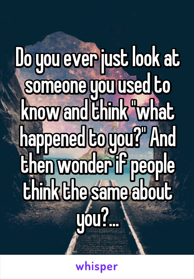 Do you ever just look at someone you used to know and think "what happened to you?" And then wonder if people think the same about you?...
