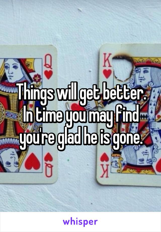 Things will get better. In time you may find you're glad he is gone.