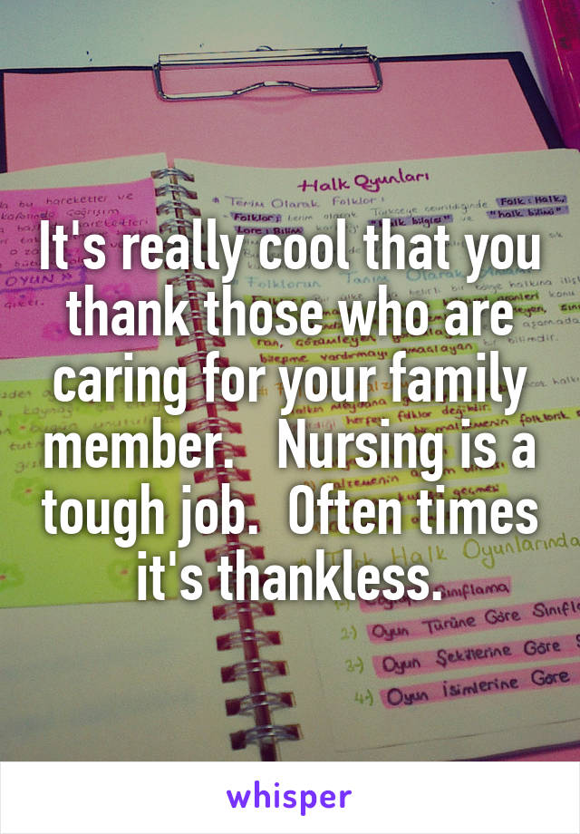 It's really cool that you thank those who are caring for your family member.   Nursing is a tough job.  Often times it's thankless.