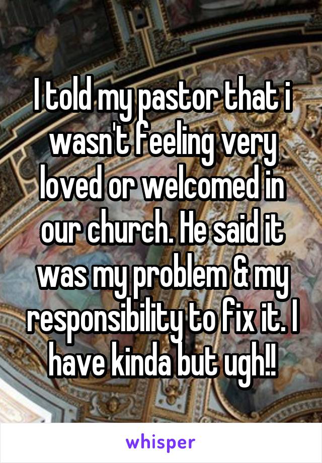 I told my pastor that i wasn't feeling very loved or welcomed in our church. He said it was my problem & my responsibility to fix it. I have kinda but ugh!!